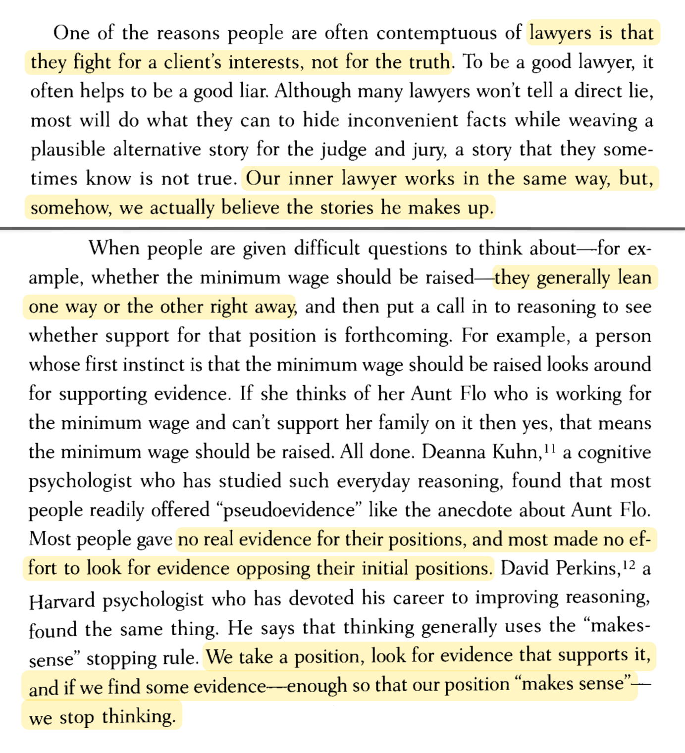 One of the reasons people are often contemptuous of lawyers is that they fight for a client's interests, not for the truth. To be a good lawyer, it often helps to be a good liar. Although many lawyers won't tell a direct lie, most will do what they can to hide inconvenient facts while weaving a plausible alternative story for the judge and jury, a story that they sometimes know is not true. Our inner lawyer works in the same way, but, somehow, we actually believe the stories he makes up.  When people are given difficult questions to think about—for example, whether the minimum wage should be raised—they generally lean one way or the other right away, and then put a call in to reasoning to see whether support for that position is forthcoming. For example, a person whose first instinct is that the minimum wage should be raised looks around for supporting evidence. If she thinks of her Aunt Flo who is working for the minimum wage and can't support her family on it then yes, that means the minimum wage should be raised. All done. Deanna Kuhn, a cognitive psychologist who has studied such everyday reasoning, found that most people readily offered 'pseudoevidence' like the anecdote about Aunt Flo. Most people gave no real evidence for their positions, and most made no effort to look for evidence opposing their initial positions. David Perkins, a Harvard psychologist who has devoted his career to improving reasoning, found the same thing. He says that thinking generally uses the 'makes-sense' stopping rule. We take a position, look for evidence that supports it, and if we find some evidence enough so that our position 'makes sense'—we stop thinking.