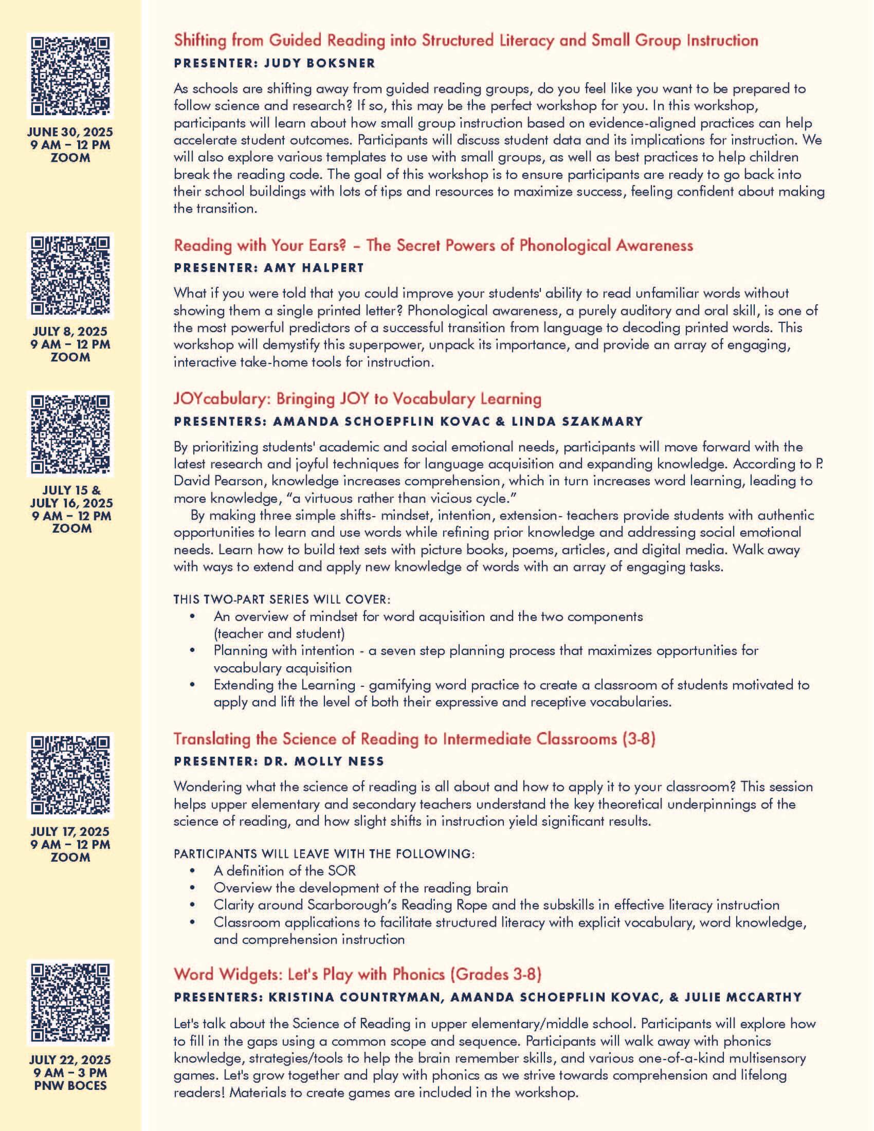 Shifting from Guided Reading into Structured Literacy and Small Group Instruction PRESENTER: JUDY BOKSNER As schools are shifting away from guided reading groups, do you feel like you want to be prepared to follow science and research? If so, this may be the perfect workshop for you. In this workshop, participants will learn about how small group instruction based on evidence-aligned practices can help accelerate student outcomes. Participants will discuss student data and its implications for instruction. We will also explore various templates to use with small groups, as well as best practices to help children break the reading code. The goal of this workshop is to ensure participants are ready to go back into their school buildings with lots of tips and resources to maximize success, feeling confident about making the transition. Reading with Your Ears? – The Secret Powers of Phonological Awareness PRESENTER: AMY HALPERT What if you were told that you could improve your students' ability to read unfamiliar words without showing them a single printed letter? Phonological awareness, a purely auditory and oral skill, is one of the most powerful predictors of a successful transition from language to decoding printed words. This workshop will demystify this superpower, unpack its importance, and provide an array of engaging, interactive take-home tools for instruction. JOYcabulary: Bringing JOY to Vocabulary Learning PRESENTERS: AMANDA SCHOEPFLIN KOVAC & LINDA SZAKMARY By prioritizing students' academic and social emotional needs, participants will move forward with the latest research and joyful techniques for language acquisition and expanding knowledge. According to P. David Pearson, knowledge increases comprehension, which in turn increases word learning, leading to more knowledge, “a virtuous rather than vicious cycle.” By making three simple shifts- mindset, intention, extension- teachers provide students with authentic opportunities to learn and use words while refining prior knowledge and addressing social emotional needs. Learn how to build text sets with picture books, poems, articles, and digital media. Walk away with ways to extend and apply new knowledge of words with an array of engaging tasks. THIS TWO-PART SERIES WILL COVER: • An overview of mindset for word acquisition and the two components (teacher and student) • Planning with intention - a seven step planning process that maximizes opportunities for vocabulary acquisition • Extending the Learning - gamifying word practice to create a classroom of students motivated to apply and lift the level of both their expressive and receptive vocabularies. Translating the Science of Reading to Intermediate Classrooms (3-8) PRESENTER: DR. MOLLY NESS Wondering what the science of reading is all about and how to apply it to your classroom? This session helps upper elementary and secondary teachers understand the key theoretical underpinnings of the science of reading, and how slight shifts in instruction yield significant results. PARTICIPANTS WILL LEAVE WITH THE FOLLOWING: • A definition of the SOR • Overview the development of the reading brain • Clarity around Scarborough’s Reading Rope and the subskills in effective literacy instruction • Classroom applications to facilitate structured literacy with explicit vocabulary, word knowledge, and comprehension instruction Word Widgets: Let's Play with Phonics (Grades 3-8) PRESENTERS: KRISTINA COUNTRYMAN, AMANDA SCHOEPFLIN KOVAC, & JULIE MCCARTHY Let's talk about the Science of Reading in upper elementary/middle school. Participants will explore how to fill in the gaps using a common scope and sequence. Participants will walk away with phonics knowledge, strategies/tools to help the brain remember skills, and various one-of-a-kind multisensory games. Let's grow together and play with phonics as we strive towards comprehension and lifelong readers! Materials to create games are included in the workshop.