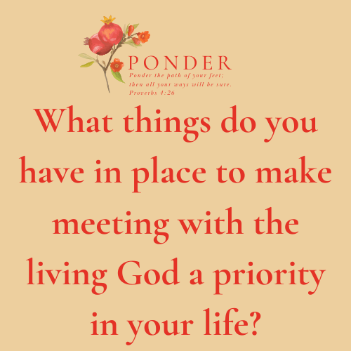 Ponder: What things do you have in place to make meeting with the living God a priority in your life?