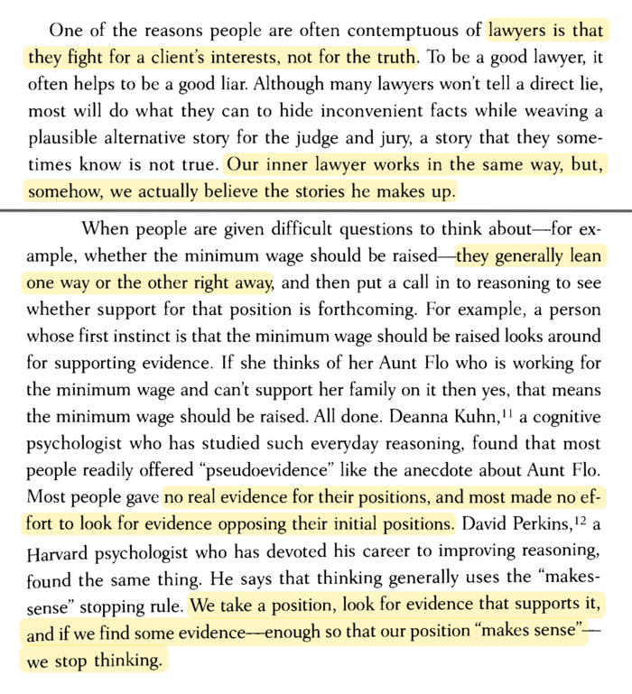 One of the reasons people are often contemptuous of lawyers is that they fight for a client's interests, not for the truth. To be a good lawyer, it often helps to be a good liar. Although many lawyers won't tell a direct lie, most will do what they can to hide inconvenient facts while weaving a plausible alternative story for the judge and jury, a story that they sometimes know is not true. Our inner lawyer works in the same way, but, somehow, we actually believe the stories he makes up. When people are given difficult questions to think about—for example, whether the minimum wage should be raised—they generally lean one way or the other right away, and then put a call in to reasoning to see whether support for that position is forthcoming. For example, a person whose first instinct is that the minimum wage should be raised looks around for supporting evidence. If she thinks of her Aunt Flo who is working for the minimum wage and can't support her family on it then yes, that means the minimum wage should be raised. All done. Deanna Kuhn, a cognitive psychologist who has studied such everyday reasoning, found that most people readily offered 'pseudoevidence' like the anecdote about Aunt Flo. Most people gave no real evidence for their positions, and most made no effort to look for evidence opposing their initial positions. David Perkins, a Harvard psychologist who has devoted his career to improving reasoning, found the same thing. He says that thinking generally uses the 'makes-sense' stopping rule. We take a position, look for evidence that supports it, and if we find some evidence enough so that our position 'makes sense'—we stop thinking.