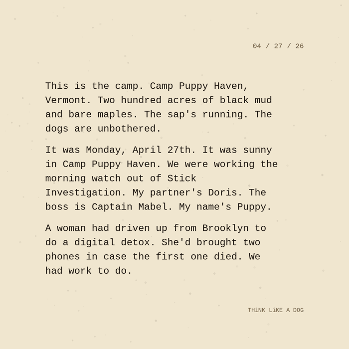 Typewriter-style note on cream paper, dated 04/27/26. Three paragraphs of monospace text reading: "This is the camp. Camp Puppy Haven, Vermont. Two hundred acres of black mud and bare maples. The sap's running. The dogs are unbothered. It was Monday, April 27th. It was sunny in Camp Puppy Haven. We were working the morning watch out of Stick Investigation. My partner's Doris. The boss is Captain Mabel. My name's Puppy. A woman had driven up from Brooklyn to do a digital detox. She'd brought two phones in case the first one died. We had work to do." Signed THiNK LiKE A DOG.