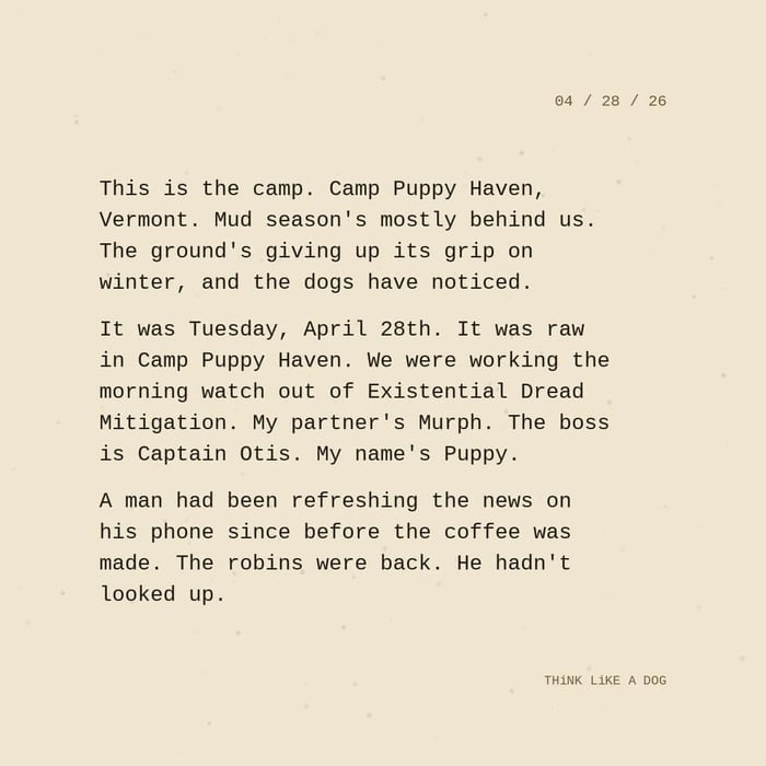 Typewriter-style note on cream paper, dated 04/28/26. Three paragraphs of monospace text reading: "This is the camp. Camp Puppy Haven, Vermont. Mud season's mostly behind us. The ground's giving up its grip on winter, and the dogs have noticed. It was Tuesday, April 28th. It was raw in Camp Puppy Haven. We were working the morning watch out of Existential Dread Mitigation. My partner's Murph. The boss is Captain Otis. My name's Puppy. A man had been refreshing the news on his phone since before the coffee was made. The robins were back. He hadn't looked up." Signed THiNK LiKE A DOG.