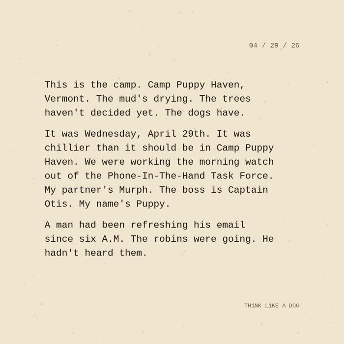 Typewriter-style note on cream paper, dated 04/29/26. Three paragraphs of monospace text reading: "This is the camp. Camp Puppy Haven, Vermont. The mud's drying. The trees haven't decided yet. The dogs have. It was Wednesday, April 29th. It was chillier than it should be in Camp Puppy Haven. We were working the morning watch out of the Phone-In-The-Hand Task Force. My partner's Murph. The boss is Captain Otis. My name's Puppy. A man had been refreshing his email since six A.M. The robins were going. He hadn't heard them." Signed THiNK LiKE A DOG.