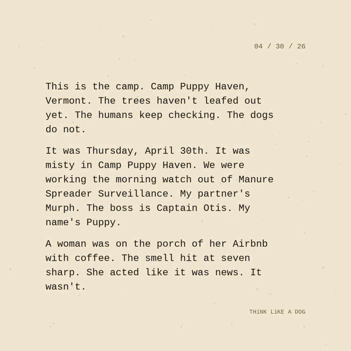 Typewriter-style note on cream paper, dated 04/30/26. Three paragraphs of monospace text reading: "This is the camp. Camp Puppy Haven, Vermont. The trees haven't leafed out yet. The humans keep checking. The dogs do not. It was Thursday, April 30th. It was misty in Camp Puppy Haven. We were working the morning watch out of Manure Spreader Surveillance. My partner's Murph. The boss is Captain Otis. My name's Puppy. A woman was on the porch of her Airbnb with coffee. The smell hit at seven sharp. She acted like it was news. It wasn't." Signed THiNK LiKE A DOG.