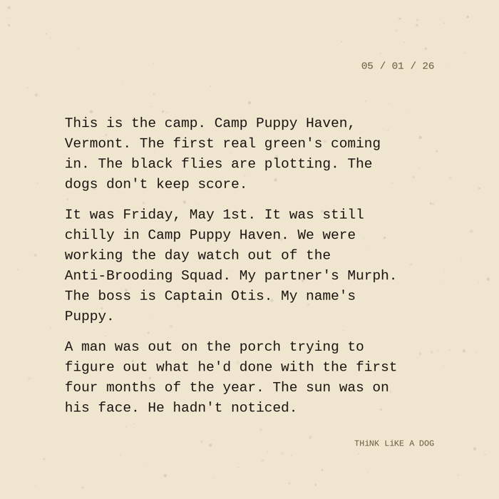 Typewriter-style note on cream paper, dated 05/01/26. Three paragraphs of monospace text reading: "This is the camp. Camp Puppy Haven, Vermont. The first real green's coming in. The black flies are plotting. The dogs don't keep score. It was Friday, May 1st. It was still chilly in Camp Puppy Haven. We were working the day watch out of the Anti-Brooding Squad. My partner's Murph. The boss is Captain Otis. My name's Puppy. A man was out on the porch trying to figure out what he'd done with the first four months of the year. The sun was on his face. He hadn't noticed." Signed THiNK LiKE A DOG.