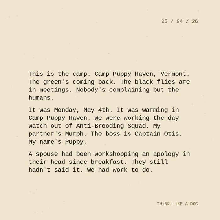 Typewriter-style note on cream paper, dated 05/04/26. Three paragraphs of monospace text reading: "This is the camp. Camp Puppy Haven, Vermont. The green's coming back. The black flies are in meetings. Nobody's complaining but the humans. It was Monday, May 4th. It was warming in Camp Puppy Haven. We were working the day watch out of Anti-Brooding Squad. My partner's Murph. The boss is Captain Otis. My name's Puppy. A spouse had been workshopping an apology in their head since breakfast. They still hadn't said it. We had work to do." Signed THiNK LiKE A DOG.
