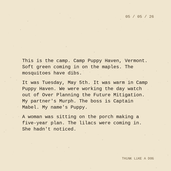 Typewriter-style note on cream paper, dated 05/05/26. Three paragraphs of monospace text reading: "This is the camp. Camp Puppy Haven, Vermont. Soft green coming in on the maples. The mosquitoes have dibs. It was Tuesday, May 5th. It was warm in Camp Puppy Haven. We were working the day watch out of Over Planning the Future Mitigation. My partner's Murph. The boss is Captain Mabel. My name's Puppy. A woman was sitting on the porch making a five-year plan. The lilacs were coming in. She hadn't noticed." Signed THiNK LiKE A DOG.