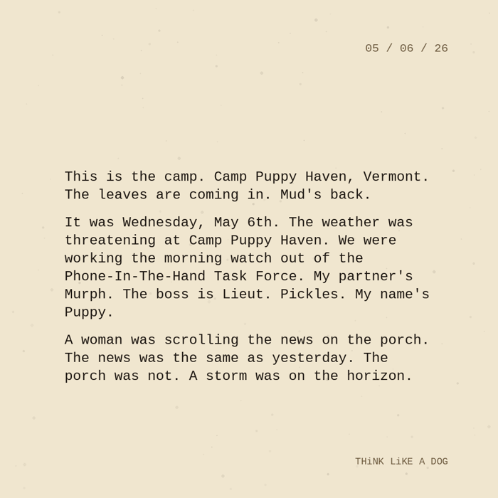 Typewriter-style note on cream paper, dated 05/06/26. Three paragraphs of monospace text reading: "This is the camp. Camp Puppy Haven, Vermont. The leaves are coming in. Mud's back. It was Wednesday, May 6th. The weather was threatening at Camp Puppy Haven. We were working the morning watch out of the Phone-In-The-Hand Task Force. My partner's Murph. The boss is Lieut. Pickles. My name's Puppy. A woman was scrolling the news on the porch. The news was the same as yesterday. The porch was not. A storm was on the horizon." Signed THiNK LiKE A DOG.