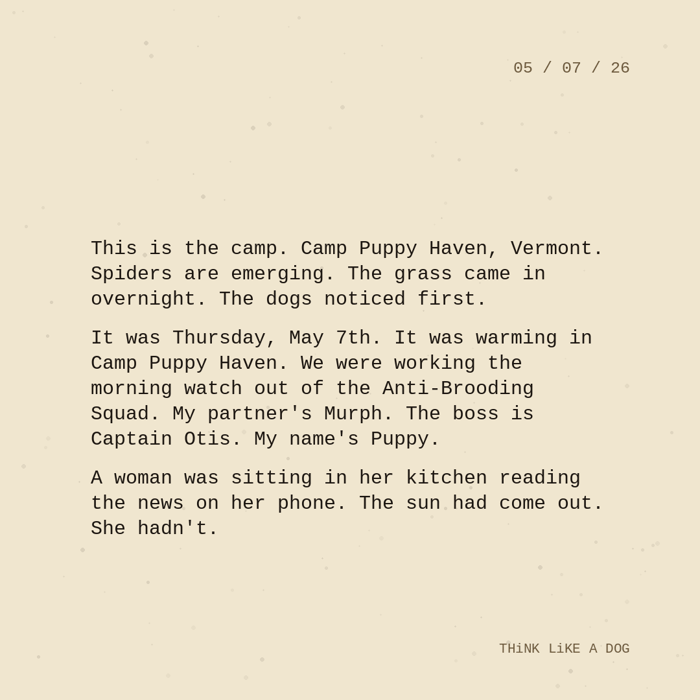 Typewriter-style note on cream paper, dated 05/07/26. Three paragraphs of monospace text reading: "This is the camp. Camp Puppy Haven, Vermont. Spiders are emerging. The grass came in overnight. The dogs noticed first. It was Thursday, May 7th. It was warming in Camp Puppy Haven. We were working the morning watch out of the Anti-Brooding Squad. My partner's Murph. The boss is Captain Otis. My name's Puppy. A woman was sitting in her kitchen reading the news on her phone. The sun had come out. She hadn't." Signed THiNK LiKE A DOG.