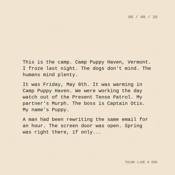 Typewriter-style note on cream paper, dated 05/08/26. Three paragraphs of monospace text reading: "This is the camp. Camp Puppy Haven, Vermont. I froze last night. The dogs don't mind. The humans mind plenty. It was Friday, May 8th. It was warming in Camp Puppy Haven. We were working the day watch out of the Present Tense Patrol. My partner's Murph. The boss is Captain Otis. My name's Puppy. A man had been rewriting the same email for an hour. The screen door was open. Spring was right there, if only..." Signed THiNK LiKE A DOG.