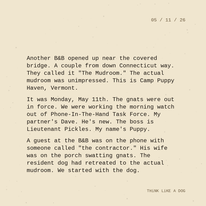 Typewriter-style note on cream paper, dated 05/11/26. Three paragraphs of monospace text reading: "Another B&B opened up near the covered bridge. A couple from down Connecticut way. They called it 'The Mudroom.' The actual mudroom was unimpressed. This is Camp Puppy Haven, Vermont. It was Monday, May 11th. The gnats were out in force. We were working the morning watch out of Phone-In-The-Hand Task Force. My partner's Dave. He's new. The boss is Lieutenant Pickles. My name's Puppy. A guest at the B&B was on the phone with someone called 'the contractor.' His wife was on the porch swatting gnats. The resident dog had retreated to the actual mudroom. We started with the dog." Signed THiNK LiKE A DOG.