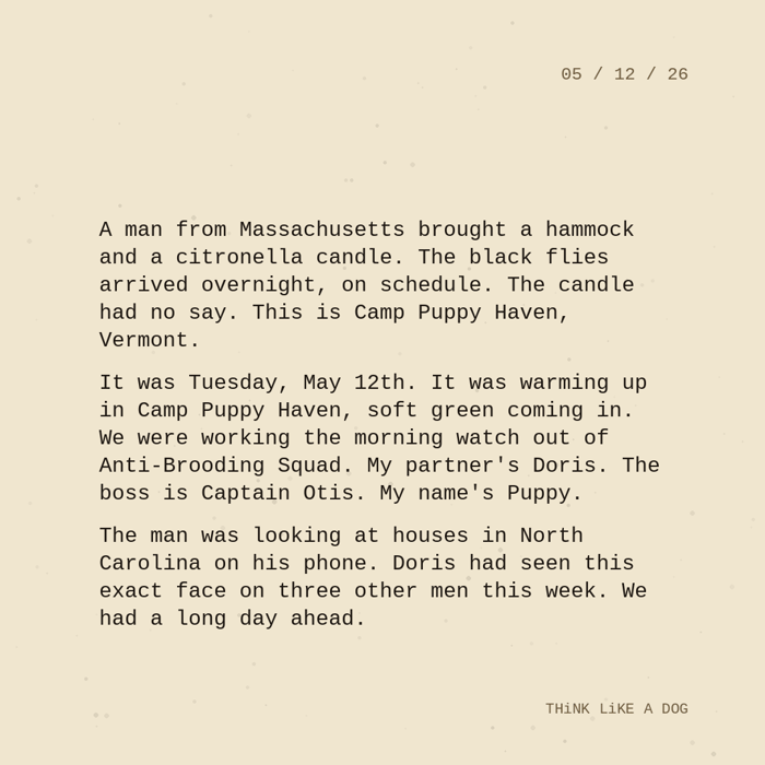 Typewriter-style note on cream paper, dated 05/12/26. Three paragraphs of monospace text reading: "A man from Massachusetts brought a hammock and a citronella candle. The black flies arrived overnight, on schedule. The candle had no say. This is Camp Puppy Haven, Vermont. It was Tuesday, May 12th. It was warming up in Camp Puppy Haven, soft green coming in. We were working the morning watch out of Anti-Brooding Squad. My partner's Doris. The boss is Captain Otis. My name's Puppy. The man was looking at houses in North Carolina on his phone. Doris had seen this exact face on three other men this week. We had a long day ahead." Signed THiNK LiKE A DOG.