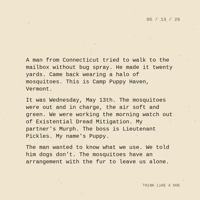Typewriter-style note on cream paper, dated 05/13/26. Three paragraphs of monospace text reading: "A man from Connecticut tried to walk to the mailbox without bug spray. He made it twenty yards. Came back wearing a halo of mosquitoes. This is Camp Puppy Haven, Vermont. It was Wednesday, May 13th. The mosquitoes were out and in charge, the air soft and green. We were working the morning watch out of Existential Dread Mitigation. My partner's Murph. The boss is Lieutenant Pickles. My name's Puppy. The man wanted to know what we use. We told him dogs don't. The mosquitoes have an arrangement with the fur to leave us alone." Signed THiNK LiKE A DOG.