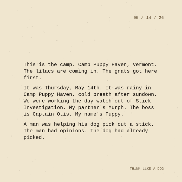 Typewriter-style note on cream paper, dated 05/14/26. Three paragraphs of monospace text reading: "This is the camp. Camp Puppy Haven, Vermont. The lilacs are coming in. The gnats got here first. It was Thursday, May 14th. It was rainy in Camp Puppy Haven, cold breath after sundown. We were working the day watch out of Stick Investigation. My partner's Murph. The boss is Captain Otis. My name's Puppy. A man was helping his dog pick out a stick. The man had opinions. The dog had already picked." Signed THiNK LiKE A DOG.