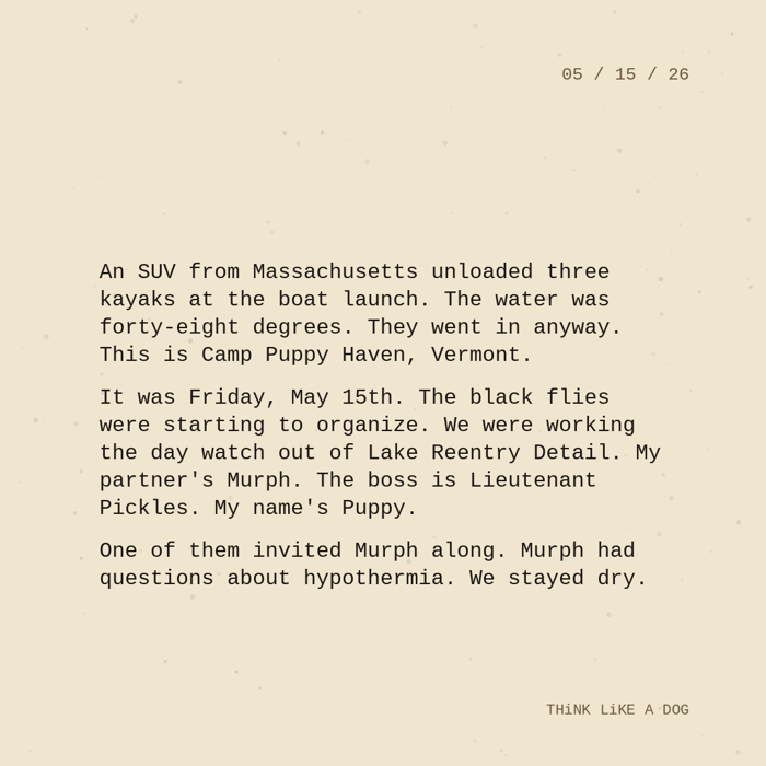 Typewriter-style note on cream paper, dated 05/15/26. Three paragraphs of monospace text reading: "An SUV from Massachusetts unloaded three kayaks at the boat launch. The water was forty-eight degrees. They went in anyway. This is Camp Puppy Haven, Vermont. It was Friday, May 15th. The black flies were starting to organize. We were working the day watch out of Lake Reentry Detail. My partner's Murph. The boss is Lieutenant Pickles. My name's Puppy. One of them invited Murph along. Murph had questions about hypothermia. We stayed dry." Signed THiNK LiKE A DOG.