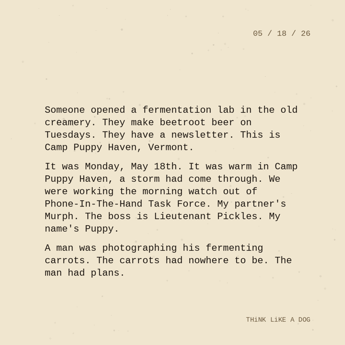 Typewriter-style note on cream paper, dated 05/18/26. Three paragraphs of monospace text reading: "Someone opened a fermentation lab in the old creamery. They make beetroot beer on Tuesdays. They have a newsletter. This is Camp Puppy Haven, Vermont. It was Monday, May 18th. It was warm in Camp Puppy Haven, a storm had come through. We were working the morning watch out of Phone-In-The-Hand Task Force. My partner's Murph. The boss is Lieutenant Pickles. My name's Puppy. A man was photographing his fermenting carrots. The carrots had nowhere to be. The man had plans." Signed THiNK LiKE A DOG.