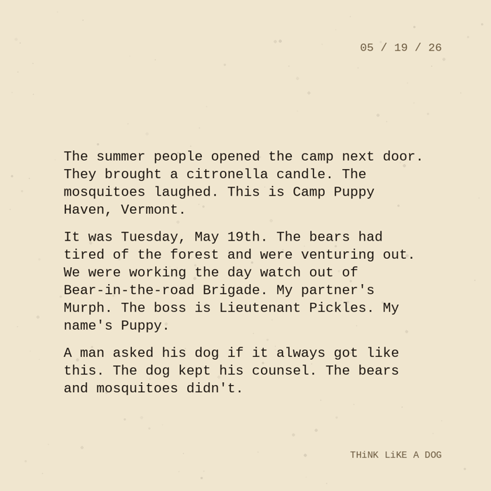 Typewriter-style note on cream paper, dated 05/19/26. Three paragraphs of monospace text reading: "The summer people opened the camp next door. They brought a citronella candle. The mosquitoes laughed. This is Camp Puppy Haven, Vermont. It was Tuesday, May 19th. The bears had tired of the forest and were venturing out. We were working the day watch out of Bear-in-the-road Brigade. My partner's Murph. The boss is Lieutenant Pickles. My name's Puppy. A man asked his dog if it always got like this. The dog kept his counsel. The bears and mosquitoes didn't." Signed THiNK LiKE A DOG.