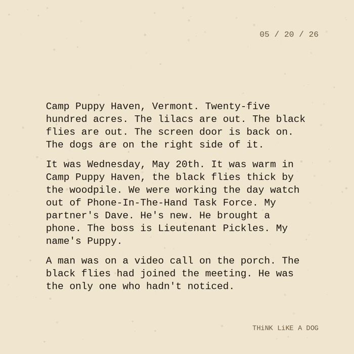 Typewriter-style note on cream paper, dated 05/20/26. Three paragraphs of monospace text reading: "Camp Puppy Haven, Vermont. Twenty-five hundred acres. The lilacs are out. The black flies are out. The screen door is back on. The dogs are on the right side of it. It was Wednesday, May 20th. It was warm in Camp Puppy Haven, the black flies thick by the woodpile. We were working the day watch out of Phone-In-The-Hand Task Force. My partner's Dave. He's new. He brought a phone. The boss is Lieutenant Pickles. My name's Puppy. A man was on a video call on the porch. The black flies had joined the meeting. He was the only one who hadn't noticed." Signed THiNK LiKE A DOG.