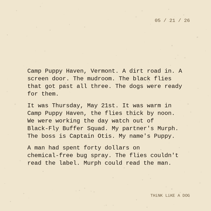 Typewriter-style note on cream paper, dated 05/21/26. Three paragraphs of monospace text reading: "Camp Puppy Haven, Vermont. A dirt road in. A screen door. The mudroom. The black flies that got past all three. The dogs were ready for them. It was Thursday, May 21st. It was warm in Camp Puppy Haven, the flies thick by noon. We were working the day watch out of Black-Fly Buffer Squad. My partner's Murph. The boss is Captain Otis. My name's Puppy. A man had spent forty dollars on chemical-free bug spray. The flies couldn't read the label. Murph could read the man." Signed THiNK LiKE A DOG.