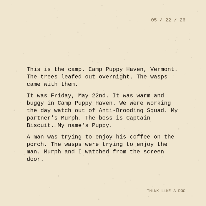 Typewriter-style note on cream paper, dated 05/22/26. Three paragraphs of monospace text reading: "This is the camp. Camp Puppy Haven, Vermont. The trees leafed out overnight. The wasps came with them. It was Friday, May 22nd. It was warm and buggy in Camp Puppy Haven. We were working the day watch out of Anti-Brooding Squad. My partner's Murph. The boss is Captain Biscuit. My name's Puppy. A man was trying to enjoy his coffee on the porch. The wasps were trying to enjoy the man. Murph and I watched from the screen door." Signed THiNK LiKE A DOG.