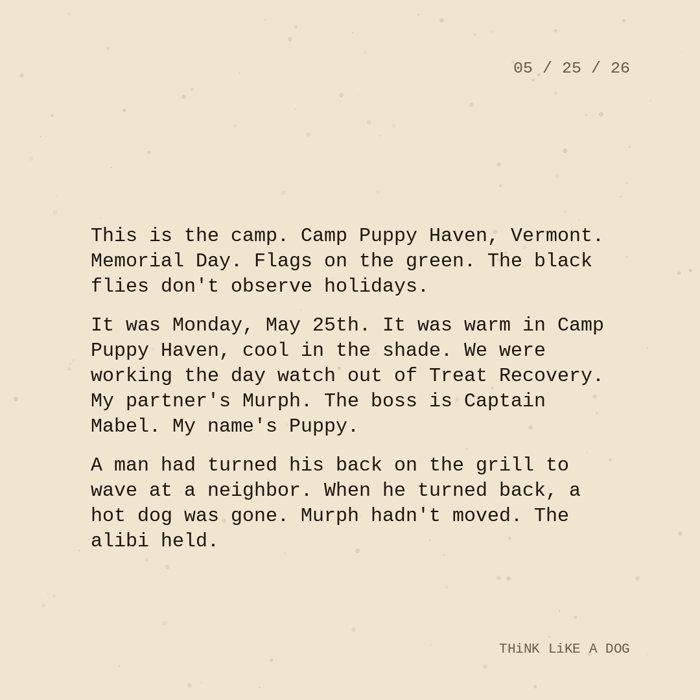 Typewriter-style note on cream paper, dated 05/25/26. Three paragraphs of monospace text reading: "This is the camp. Camp Puppy Haven, Vermont. Memorial Day. Flags on the green. The black flies don't observe holidays. It was Monday, May 25th. It was warm in Camp Puppy Haven, cool in the shade. We were working the day watch out of Treat Recovery. My partner's Murph. The boss is Captain Mabel. My name's Puppy. A man had turned his back on the grill to wave at a neighbor. When he turned back, a hot dog was gone. Murph hadn't moved. The alibi held." Signed THiNK LiKE A DOG.