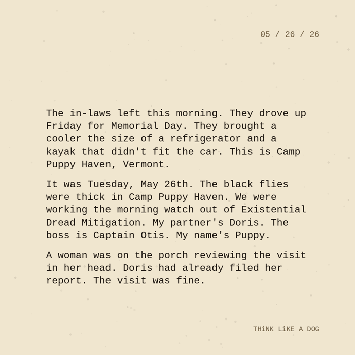  Typewriter-style note on cream paper, dated 05/26/26. Three paragraphs of monospace text reading: "The in-laws left this morning. They drove up Friday for Memorial Day. They brought a cooler the size of a refrigerator and a kayak that didn't fit the car. This is Camp Puppy Haven, Vermont. It was Tuesday, May 26th. The black flies were thick in Camp Puppy Haven. We were working the morning watch out of Existential Dread Mitigation. My partner's Doris. The boss is Captain Otis. My name's Puppy. A woman was on the porch reviewing the visit in her head. Doris had already filed her report. The visit was fine." Signed THiNK LiKE A DOG.