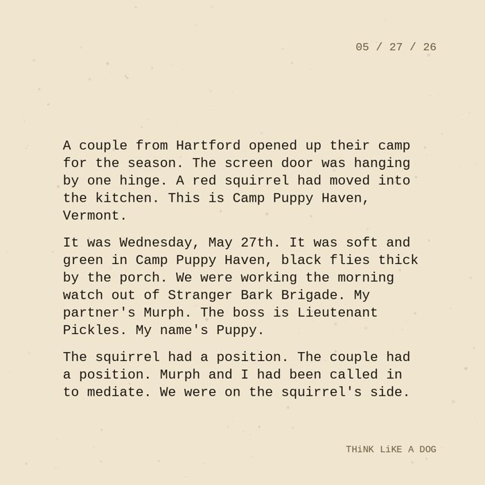 Typewriter-style note on cream paper, dated 05/27/26. Three paragraphs of monospace text reading: "A couple from Hartford opened up their camp for the season. The screen door was hanging by one hinge. A red squirrel had moved into the kitchen. This is Camp Puppy Haven, Vermont. It was Wednesday, May 27th. It was soft and green in Camp Puppy Haven, black flies thick by the porch. We were working the morning watch out of Stranger Bark Brigade. My partner's Murph. The boss is Lieutenant Pickles. My name's Puppy. The squirrel had a position. The couple had a position. Murph and I had been called in to mediate. We were on the squirrel's side." Signed THiNK LiKE A DOG.