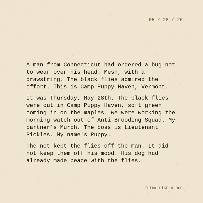 Typewriter-style note on cream paper, dated 05/28/26. Three paragraphs of monospace text reading: "A man from Connecticut had ordered a bug net to wear over his head. Mesh, with a drawstring. The black flies admired the effort. This is Camp Puppy Haven, Vermont. It was Thursday, May 28th. The black flies were out in Camp Puppy Haven, soft green coming in on the maples. We were working the morning watch out of Anti-Brooding Squad. My partner's Murph. The boss is Lieutenant Pickles. My name's Puppy. The net kept the flies off the man. It did not keep them off his mood. His dog had already made peace with the flies." Signed THiNK LiKE A DOG.