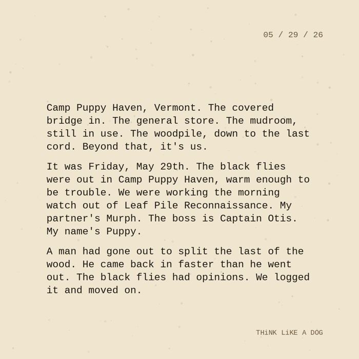 Typewriter-style note on cream paper, dated 05/29/26. Three paragraphs of monospace text reading: "Camp Puppy Haven, Vermont. The covered bridge in. The general store. The mudroom, still in use. The woodpile, down to the last cord. Beyond that, it's us. It was Friday, May 29th. The black flies were out in Camp Puppy Haven, warm enough to be trouble. We were working the morning watch out of Leaf Pile Reconnaissance. My partner's Murph. The boss is Captain Otis. My name's Puppy. A man had gone out to split the last of the wood. He came back in faster than he went out. The black flies had opinions. We logged it and moved on." Signed THiNK LiKE A DOG.