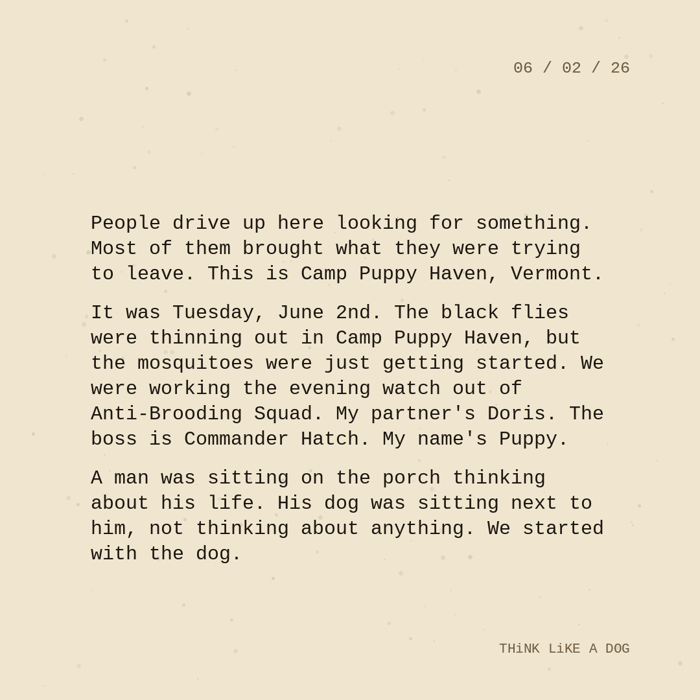Typewriter-style note on cream paper, dated 06/02/26. Three paragraphs of monospace text reading: 'People drive up here looking for something. Most of them brought what they were trying to leave. This is Camp Puppy Haven, Vermont. It was Tuesday, June 2nd. The black flies were thinning out in Camp Puppy Haven, but the mosquitoes were just getting started. We were working the evening watch out of Anti-Brooding Squad. My partner's Doris. The boss is Commander Hatch. My name's Puppy. A man was sitting on the porch thinking about his life. His dog was sitting next to him, not thinking about anything. We started with the dog.' Signed THiNK LiKE A DOG.