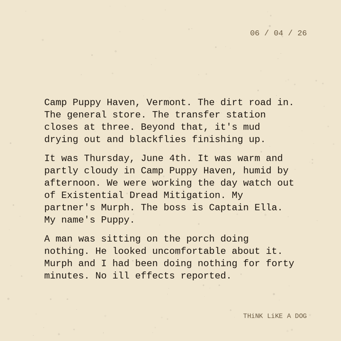 Typewriter-style note on cream paper, dated 06/04/26. Three paragraphs of monospace text reading: "Camp Puppy Haven, Vermont. The dirt road in. The general store. The transfer station closes at three. Beyond that, it's mud drying out and blackflies finishing up. It was Thursday, June 4th. It was warm and partly cloudy in Camp Puppy Haven, humid by afternoon. We were working the day watch out of Existential Dread Mitigation. My partner's Murph. The boss is Captain Ella. My name's Puppy. A man was sitting on the porch doing nothing. He looked uncomfortable about it. Murph and I had been doing nothing for forty minutes. No ill effects reported." Signed THiNK LiKE A DOG.