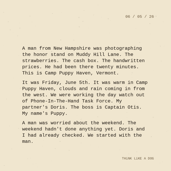 Typewriter-style note on cream paper, dated 06/05/26. Three paragraphs of monospace text reading: "A man from New Hampshire was photographing the honor stand on Muddy Hill Lane. The strawberries. The cash box. The handwritten prices. He had been there twenty minutes. This is Camp Puppy Haven, Vermont. It was Friday, June 5th. It was warm in Camp Puppy Haven, clouds and rain coming in from the west. We were working the day watch out of Phone-In-The-Hand Task Force. My partner's Doris. The boss is Captain Otis. My name's Puppy. A man was worried about the weekend. The weekend hadn't done anything yet. Doris and I had already checked. We started with the man." Signed THiNK LiKE A DOG.