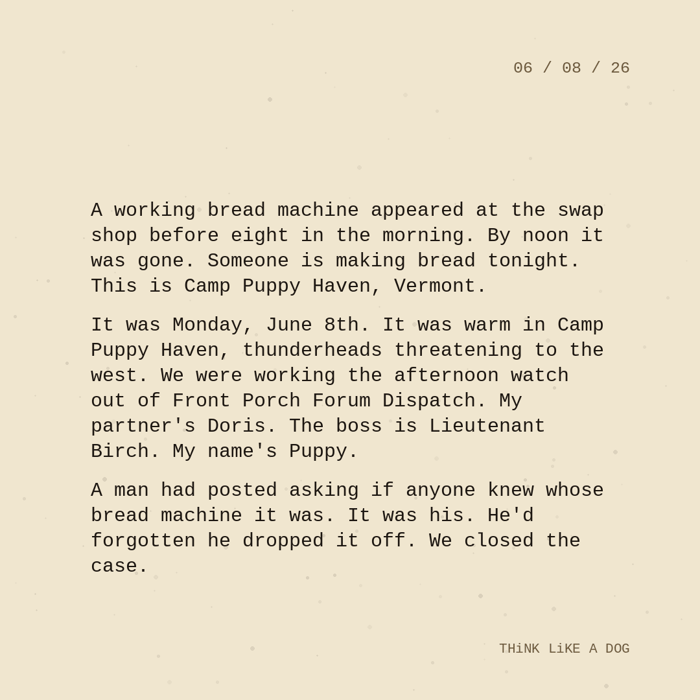 Typewriter-style note on cream paper, dated 06/08/26. Three paragraphs of monospace text reading: "A working bread machine appeared at the swap shop before eight in the morning. By noon it was gone. Someone is making bread tonight. This is Camp Puppy Haven, Vermont. It was Monday, June 8th. It was warm in Camp Puppy Haven, thunderheads threatening to the west. We were working the afternoon watch out of Front Porch Forum Dispatch. My partner's Doris. The boss is Lieutenant Birch. My name's Puppy. A man had posted asking if anyone knew whose bread machine it was. It was his. He'd forgotten he dropped it off. We closed the case." Signed THiNK LiKE A DOG.