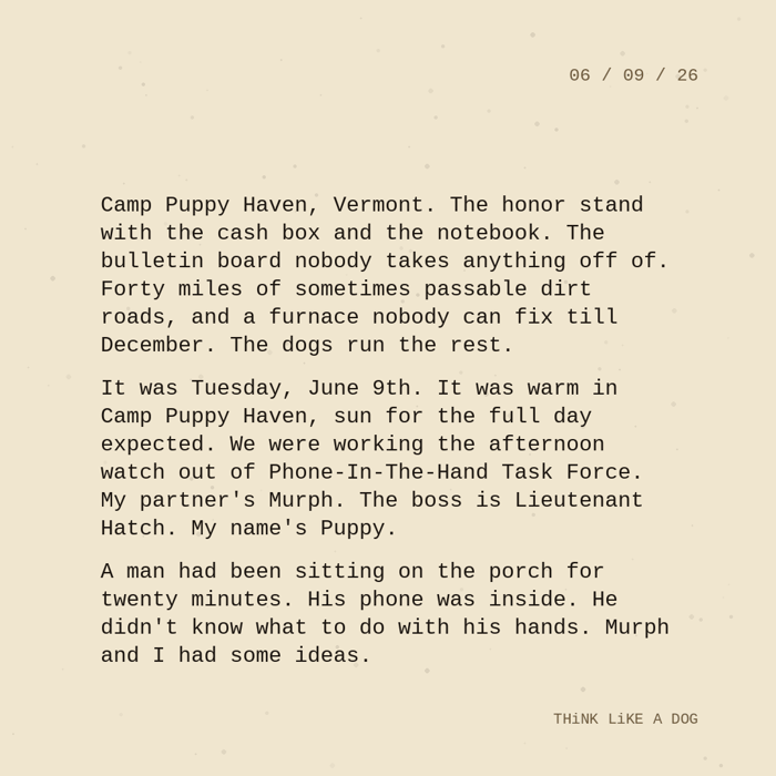 <!-- FEATURED IMAGE: sgt_puppy_2026_06_09_blog_1400x788.png — 1400×788 closing-paragraph card goes at top, inserted manually via Drop-In-Blog's image tool --> <p>Today's field note from Sgt. Puppy and the morning watch at Camp Puppy Haven, Vermont.</p> <!-- IN-BODY IMAGE: sgt_puppy_2026_06_09_ig_1080.png — 1080×1080 full-monologue square card, inserted manually via Drop-In-Blog's image tool --> <p>Camp Puppy Haven, Vermont. The honor stand with the cash box and the notebook. The bulletin board nobody takes anything off of. Forty miles of sometimes passable dirt roads, and a furnace nobody can fix till December. The dogs run the rest.</p> <p>It was Tuesday, June 9th. It was warm in Camp Puppy Haven, sun for the full day expected. We were working the afternoon watch out of Phone-In-The-Hand Task Force. My partner’s Murph. The boss is Lieutenant Hatch. My name’s Puppy.</p> <p>A man had been sitting on the porch for twenty minutes. His phone was inside. He didn’t know what to do with his hands. Murph and I had some ideas.</p> <hr> <p>Sgt. Puppy’s Field Notes are published most weekday mornings.</p> <p>Read the full series at <a href="https://think-like-a-dog-store.com/a/blog/category/camp-puppy-haven" target="_blank" rel="noopener">Camp Puppy Haven</a>.</p> <p>Standard issue at Camp Puppy Haven: <a href="https://think-like-a-dog-store.com/collections/camp-puppy-haven" target="_blank" rel="noopener">tees, sweatshirts, and hoodies</a> for the humans on morning watch.</p>
