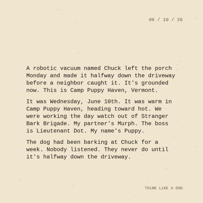 Typewriter-style note on cream paper, dated 06/10/26. Three paragraphs of monospace text reading: "A robotic vacuum named Chuck left the porch Monday and made it halfway down the driveway before a neighbor caught it. It's grounded now. This is Camp Puppy Haven, Vermont. It was Wednesday, June 10th. It was warm in Camp Puppy Haven, heading toward hot. We were working the day watch out of Stranger Bark Brigade. My partner's Murph. The boss is Lieutenant Dot. My name's Puppy. The dog had been barking at Chuck for a week. Nobody listened. They never do until it's halfway down the driveway." Signed THiNK LiKE A DOG.
