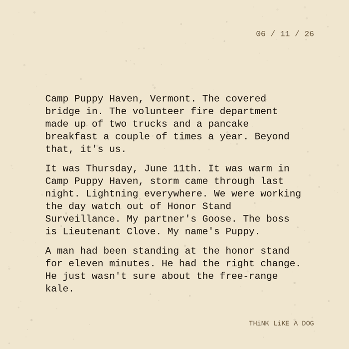 Typewriter-style note on cream paper, dated 06/11/26. Three paragraphs of monospace text reading: 'Camp Puppy Haven, Vermont. The covered bridge in. The volunteer fire department made up of two trucks and a pancake breakfast a couple of times a year. Beyond that, it's us. It was Thursday, June 11th. It was warm in Camp Puppy Haven, storm came through last night. Lightning everywhere. We were working the day watch out of Honor Stand Surveillance. My partner's Goose. The boss is Lieutenant Clove. My name's Puppy. A man had been standing at the honor stand for eleven minutes. He had the right change. He just wasn't sure about the free-range kale.' Signed THiNK LiKE A DOG.