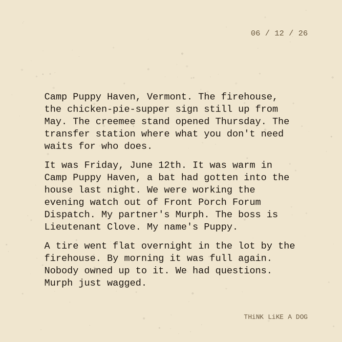 Typewriter-style note on cream paper, dated 06/12/26. Three paragraphs of monospace text reading: "Camp Puppy Haven, Vermont. The firehouse, the chicken-pie-supper sign still up from May. The creemee stand opened Thursday. The transfer station where what you don't need waits for who does. It was Friday, June 12th. It was warm in Camp Puppy Haven, bat had gotten into the house last night. We were working the evening watch out of Front Porch Forum Dispatch. My partner's Murph. The boss is Lieutenant Clove. My name's Puppy. A tire went flat overnight in the lot by the firehouse. By morning it was full again. Nobody owned up to it. We had questions. Murph just wagged." Signed THiNK LiKE A DOG.