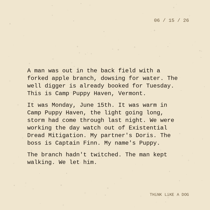 Typewriter-style note on cream paper, dated 06/15/26. Three paragraphs of monospace text reading: "A man was out in the back field with a forked apple branch, dowsing for water. The well digger is already booked for Tuesday. This is Camp Puppy Haven, Vermont. It was Monday, June 15th. It was warm in Camp Puppy Haven, the light going long, storm had come through last night. We were working the day watch out of Existential Dread Mitigation. My partner's Doris. The boss is Captain Finn. My name's Puppy. The branch hadn't twitched. The man kept walking. We let him." Signed THiNK LiKE A DOG.