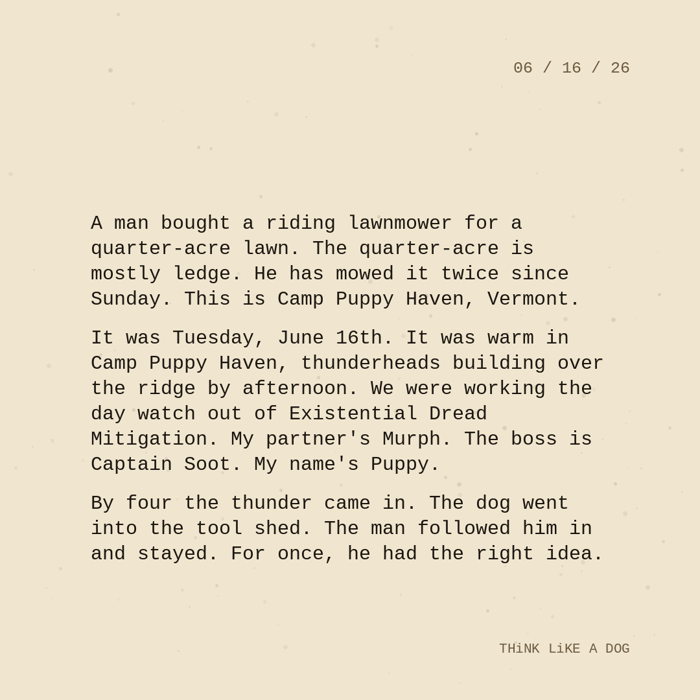 Typewriter-style note on cream paper, dated 06/16/26. Three paragraphs of monospace text reading: "A man bought a riding lawnmower for a quarter-acre lawn. The quarter-acre is mostly ledge. He has mowed it twice since Sunday. This is Camp Puppy Haven, Vermont. It was Tuesday, June 16th. It was warm in Camp Puppy Haven, thunderheads building over the ridge by afternoon. We were working the day watch out of Existential Dread Mitigation. My partner's Murph. The boss is Captain Soot. My name's Puppy. By four the thunder came in. The dog went into the tool shed. The man followed him in and stayed. For once, he had the right idea." Signed THiNK LiKE A DOG.