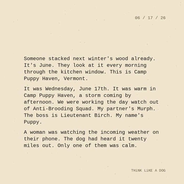 Typewriter-style note on cream paper, dated 06/17/26. Three paragraphs of monospace text reading: "Someone stacked next winter's wood already. It's June. They look at it every morning through the kitchen window. This is Camp Puppy Haven, Vermont. It was Wednesday, June 17th. It was warm in Camp Puppy Haven, a storm coming by afternoon. We were working the day watch out of Anti-Brooding Squad. My partner's Murph. The boss is Lieutenant Birch. My name's Puppy. A woman was watching the incoming weather on their phone. The dog had heard it twenty miles out. Only one of them was calm." Signed THiNK LiKE A DOG.