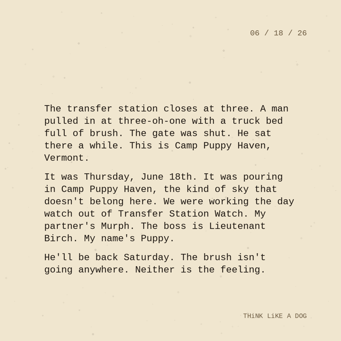 Typewriter-style note on cream paper, dated 06/18/26. Three paragraphs of monospace text reading: "The transfer station closes at three. A man pulled in at three-oh-one with a truck bed full of brush. The gate was shut. He sat there a while. This is Camp Puppy Haven, Vermont. It was Thursday, June 18th. It was pouring in Camp Puppy Haven, the kind of sky that doesn't belong here. We were working the day watch out of Transfer Station Watch. My partner's Murph. The boss is Lieutenant Birch. My name's Puppy. He'll be back Saturday. The brush isn't going anywhere. Neither is the feeling." Signed THiNK LiKE A DOG.