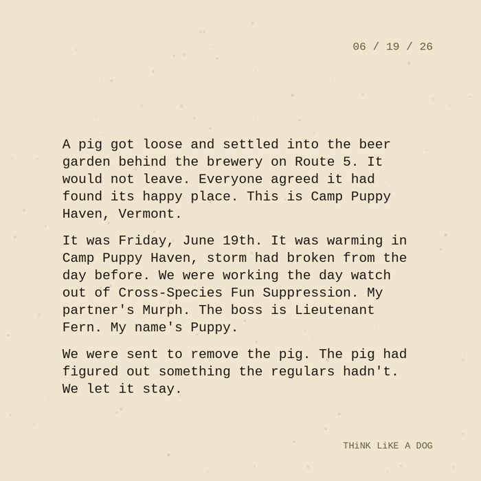 Typewriter-style note on cream paper, dated 06/19/26. Three paragraphs of monospace text reading: "A pig got loose and settled into the beer garden behind the brewery on Route 5. It would not leave. Everyone agreed it had found its happy place. This is Camp Puppy Haven, Vermont. It was Friday, June 19th. It was warming in Camp Puppy Haven, storm had broken from the day before. We were working the day watch out of Cross-Species Fun Suppression. My partner's Murph. The boss is Lieutenant Fern. My name's Puppy. We were sent to remove the pig. The pig had figured out something the regulars hadn't. We let it stay." Signed THiNK LiKE A DOG.