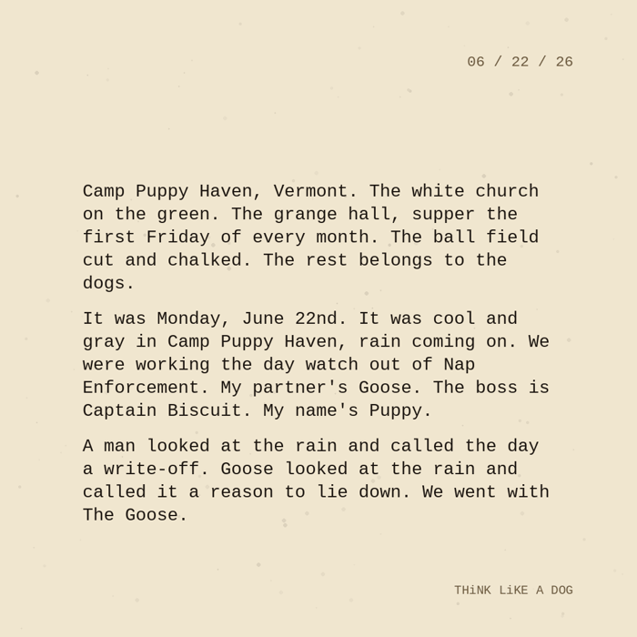 Typewriter-style note on cream paper, dated 06/22/26. Three paragraphs of monospace text reading: "Camp Puppy Haven, Vermont. The white church on the green. The grange hall, supper the first Friday of every month. The ball field cut and chalked. The rest belongs to the dogs. It was Monday, June 22nd. It was cool and gray in Camp Puppy Haven, rain coming on. We were working the day watch out of Nap Enforcement. My partner's Goose. The boss is Captain Biscuit. My name's Puppy. A man looked at the rain and called the day a write-off. Goose looked at the rain and called it a reason to lie down. We went with The Goose." Signed THiNK LiKE A DOG.