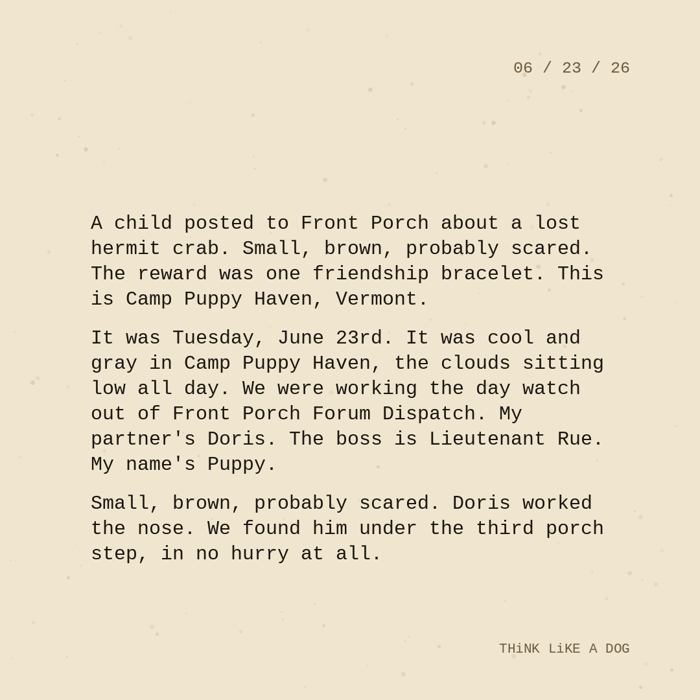 Typewriter-style note on cream paper, dated 06/23/26. Three paragraphs of monospace text reading: "A child posted to Front Porch about a lost hermit crab. Small, brown, probably scared. The reward was one friendship bracelet. This is Camp Puppy Haven, Vermont. It was Tuesday, June 23rd. It was cool and gray in Camp Puppy Haven, the clouds sitting low all day. We were working the day watch out of Front Porch Forum Dispatch. My partner's Doris. The boss is Lieutenant Rue. My name's Puppy. Small, brown, probably scared. Doris worked the nose. We found him under the third porch step, in no hurry at all." Signed THiNK LiKE A DOG.