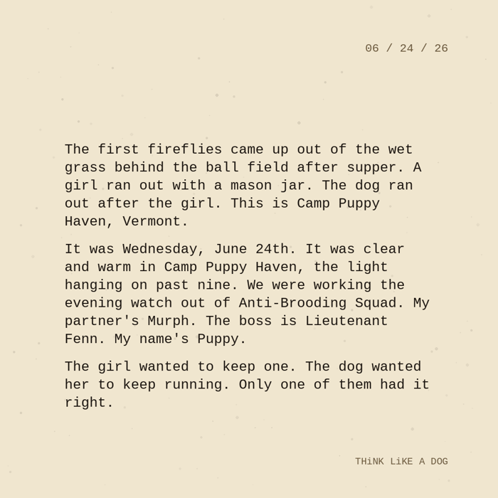 Typewriter-style note on cream paper, dated 06/24/26. Three paragraphs of monospace text reading: "The first fireflies came up out of the wet grass behind the ball field after supper. A girl ran out with a mason jar. The dog ran out after the girl. This is Camp Puppy Haven, Vermont. It was Wednesday, June 24th. It was clear and warm in Camp Puppy Haven, the light hanging on past nine. We were working the evening watch out of Anti-Brooding Squad. My partner's Murph. The boss is Lieutenant Fenn. My name's Puppy. The girl wanted to keep one. The dog wanted her to keep running. Only one of them had it right." Signed THiNK LiKE A DOG.