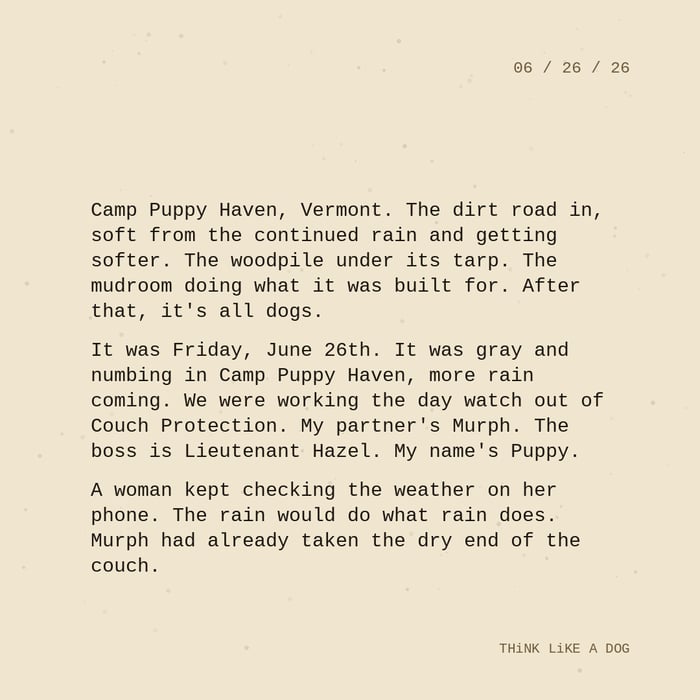 Typewriter-style note on cream paper, dated 06/26/26. Three paragraphs of monospace text reading: "Camp Puppy Haven, Vermont. The dirt road in, soft from the continued rain and getting softer. The woodpile under its tarp. The mudroom doing what it was built for. After that, it's all dogs. It was Friday, June 26th. It was gray and numbing in Camp Puppy Haven, more rain coming. We were working the day watch out of Couch Protection. My partner's Murph. The boss is Lieutenant Hazel. My name's Puppy. A woman kept checking the weather on her phone. The rain would do what rain does. Murph had already taken the dry end of the couch." Signed THiNK LiKE A DOG.