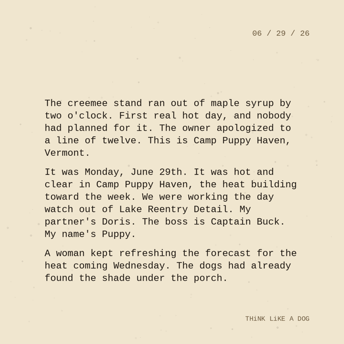 Typewriter-style note on cream paper, dated 06/29/26. Three paragraphs of monospace text reading: "The creemee stand ran out of maple syrup by two o'clock. First real hot day, and nobody had planned for it. The owner apologized to a line of twelve. This is Camp Puppy Haven, Vermont. It was Monday, June 29th. It was hot and clear in Camp Puppy Haven, the heat building toward the week. We were working the day watch out of Lake Reentry Detail. My partner's Doris. The boss is Captain Buck. My name's Puppy. A woman kept refreshing the forecast for the heat coming Wednesday. The dogs had already found the shade under the porch." Signed THiNK LiKE A DOG.