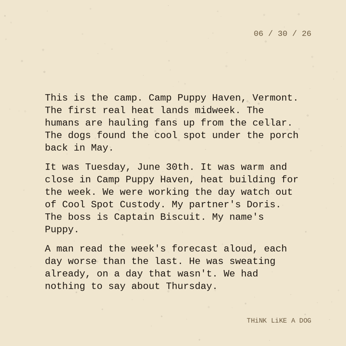 Typewriter-style note on cream paper, dated 06/30/26. Three paragraphs of monospace text reading: "This is the camp. Camp Puppy Haven, Vermont. The first real heat lands midweek. The humans are hauling fans up from the cellar. The dogs found the cool spot under the porch back in May. It was Tuesday, June 30th. It was warm and close in Camp Puppy Haven, heat building for the week. We were working the day watch out of Cool Spot Custody. My partner's Doris. The boss is Captain Biscuit. My name's Puppy. A man read the week's forecast aloud, each day worse than the last. He was sweating already, on a day that wasn't. We had nothing to say about Thursday." Signed THiNK LiKE A DOG.