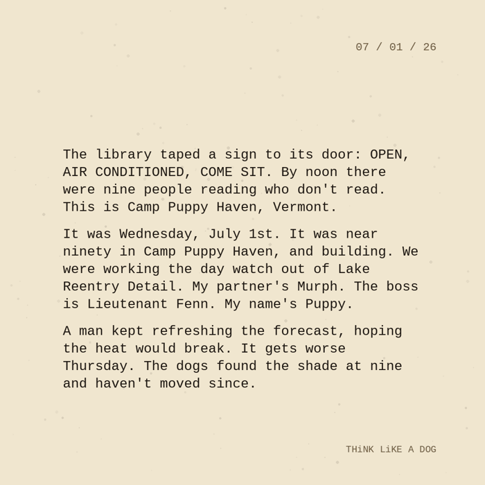 Typewriter-style note on cream paper, dated 07/01/26. Three paragraphs of monospace text reading: "The library taped a sign to its door: OPEN, AIR CONDITIONED, COME SIT. By noon there were nine people reading who don't read. This is Camp Puppy Haven, Vermont. It was Wednesday, July 1st. It was near ninety in Camp Puppy Haven, and building. We were working the day watch out of Lake Reentry Detail. My partner's Murph. The boss is Lieutenant Fenn. My name's Puppy. A man kept refreshing the forecast, hoping the heat would break. It gets worse Thursday. The dogs found the shade at nine and haven't moved since." Signed THiNK LiKE A DOG.