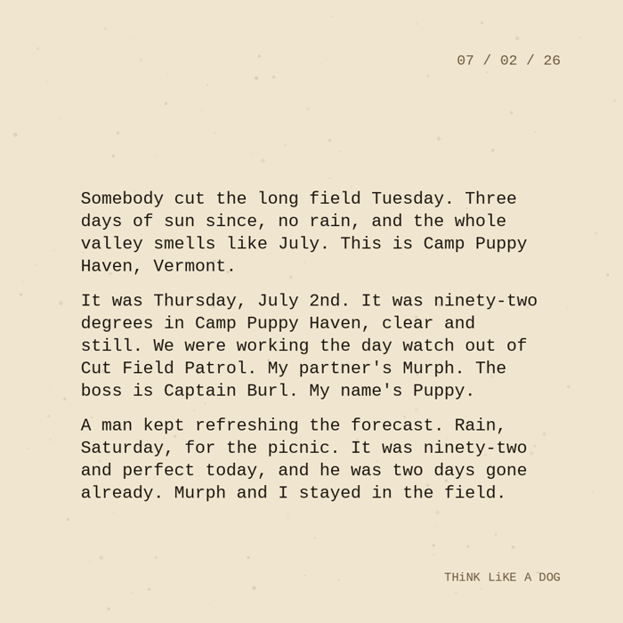 Typewriter-style note on cream paper, dated 07/02/26. Three paragraphs of monospace text reading: "Somebody cut the long field Tuesday. Three days of sun since, no rain, and the whole valley smells like July. This is Camp Puppy Haven, Vermont. It was Thursday, July 2nd. It was ninety-two degrees in Camp Puppy Haven, clear and still. We were working the day watch out of Cut Field Patrol. My partner's Murph. The boss is Captain Burl. My name's Puppy. A man kept refreshing the forecast. Rain, Saturday, for the picnic. It was ninety-two and perfect today, and he was two days gone already. Murph and I stayed in the field." Signed THiNK LiKE A DOG.
